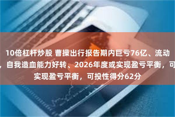 10倍杠杆炒股 曹操出行报告期内巨亏76亿、流动负债高达96亿，自我造血能力好转、2026年度或实现盈亏平衡，可投性得分62分