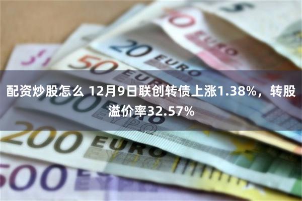 配资炒股怎么 12月9日联创转债上涨1.38%，转股溢价率32.57%