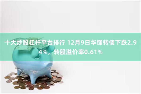 十大炒股杠杆平台排行 12月9日华锋转债下跌2.94%，转股溢价率0.61%