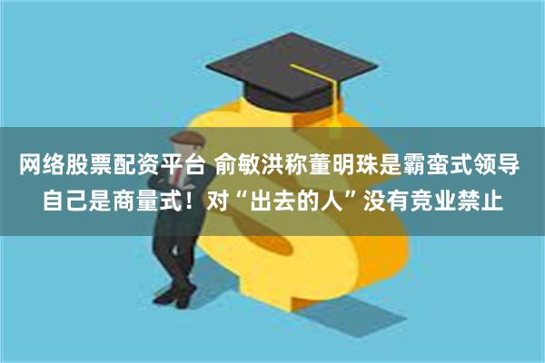 网络股票配资平台 俞敏洪称董明珠是霸蛮式领导 自己是商量式！对“出去的人”没有竞业禁止