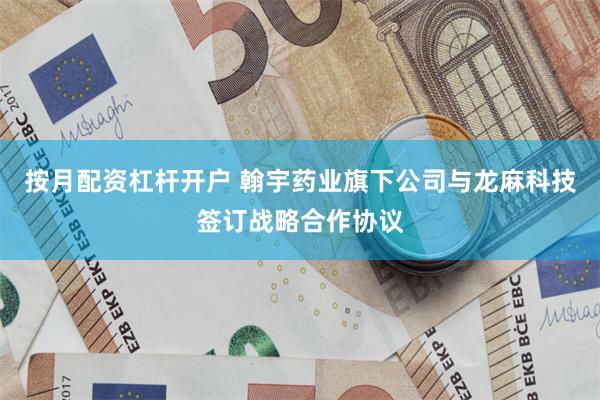 按月配资杠杆开户 翰宇药业旗下公司与龙麻科技签订战略合作协议