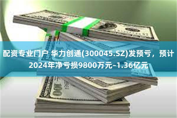 配资专业门户 华力创通(300045.SZ)发预亏，预计2024年净亏损9800万元–1.36亿元